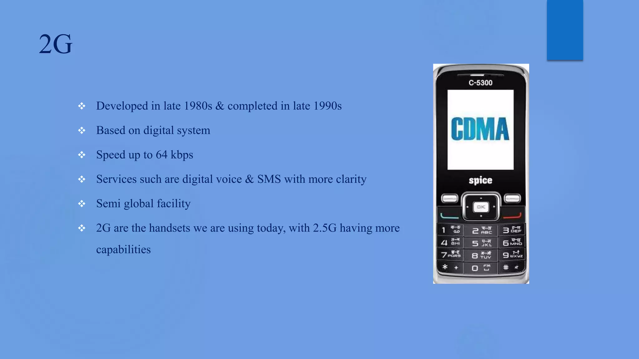 2G
 Developed in late 1980s & completed in late 1990s
 Based on digital system
 Speed up to 64 kbps
 Services such are digital voice & SMS with more clarity
 Semi global facility
 2G are the handsets we are using today, with 2.5G having more
capabilities
 