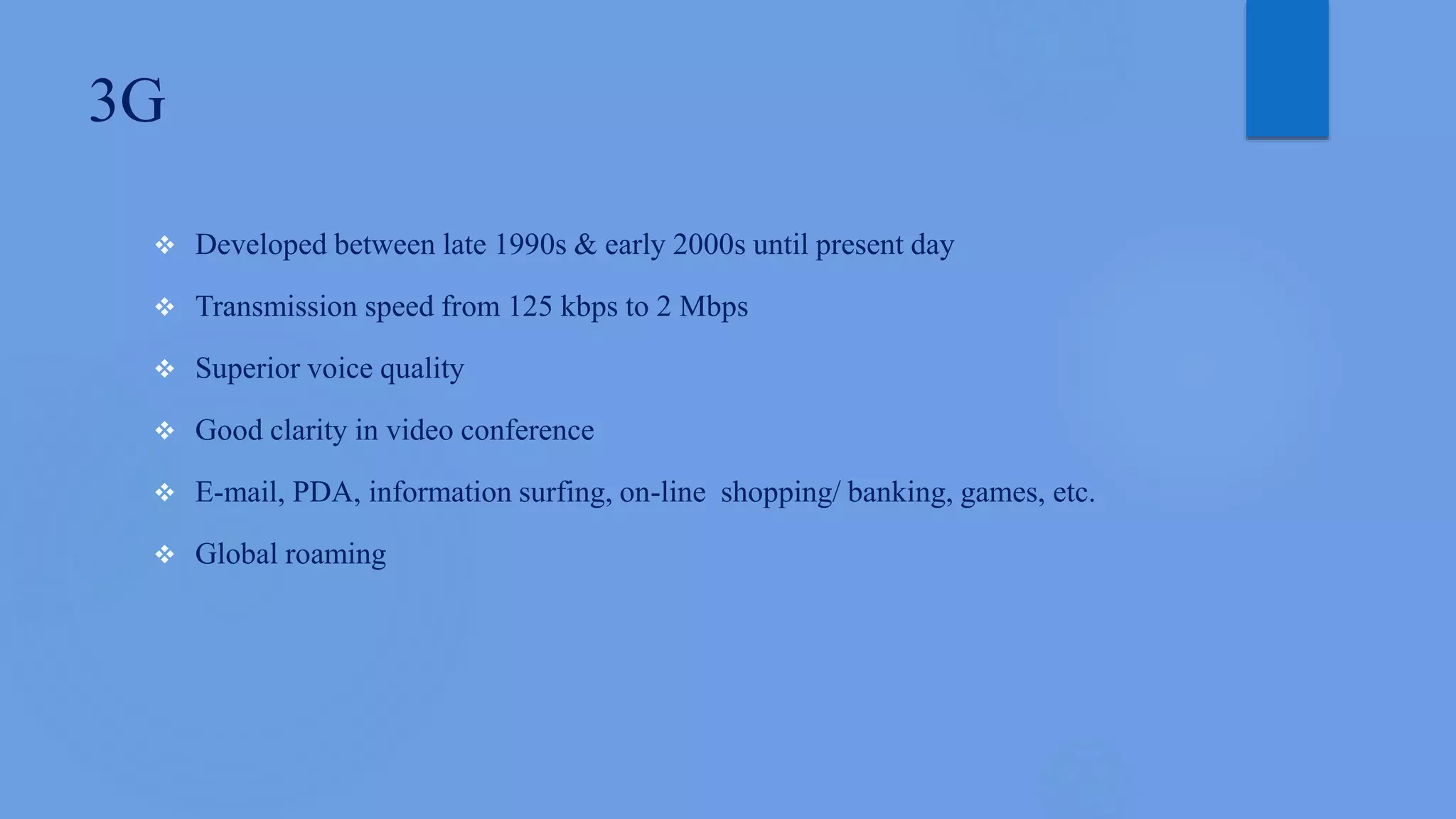 3G
 Developed between late 1990s & early 2000s until present day
 Transmission speed from 125 kbps to 2 Mbps
 Superior voice quality
 Good clarity in video conference
 E-mail, PDA, information surfing, on-line shopping/ banking, games, etc.
 Global roaming
 