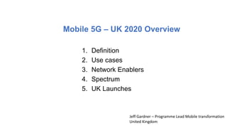 Mobile 5G – UK 2020 Overview
1. Definition
2. Use cases
3. Network Enablers
4. Spectrum
5. UK Launches
Jeff Gardner – Programme Lead Mobile transformation
United Kingdom
 