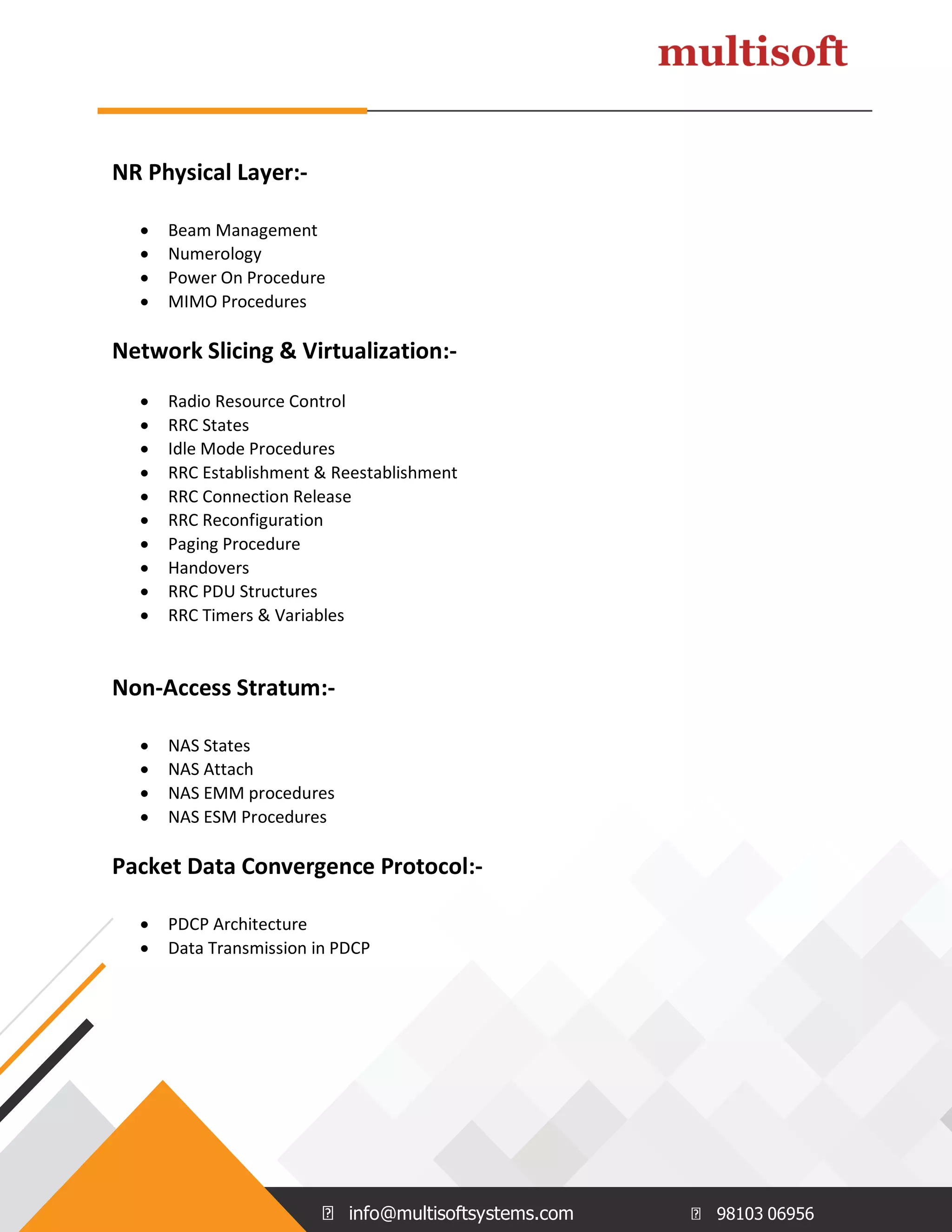info@multisoftsystems.com 98103 06956
NR Physical Layer:-
 Beam Management
 Numerology
 Power On Procedure
 MIMO Procedures
Network Slicing & Virtualization:-
 Radio Resource Control
 RRC States
 Idle Mode Procedures
 RRC Establishment & Reestablishment
 RRC Connection Release
 RRC Reconfiguration
 Paging Procedure
 Handovers
 RRC PDU Structures
 RRC Timers & Variables
Non-Access Stratum:-
 NAS States
 NAS Attach
 NAS EMM procedures
 NAS ESM Procedures
Packet Data Convergence Protocol:-
 PDCP Architecture
 Data Transmission in PDCP
 