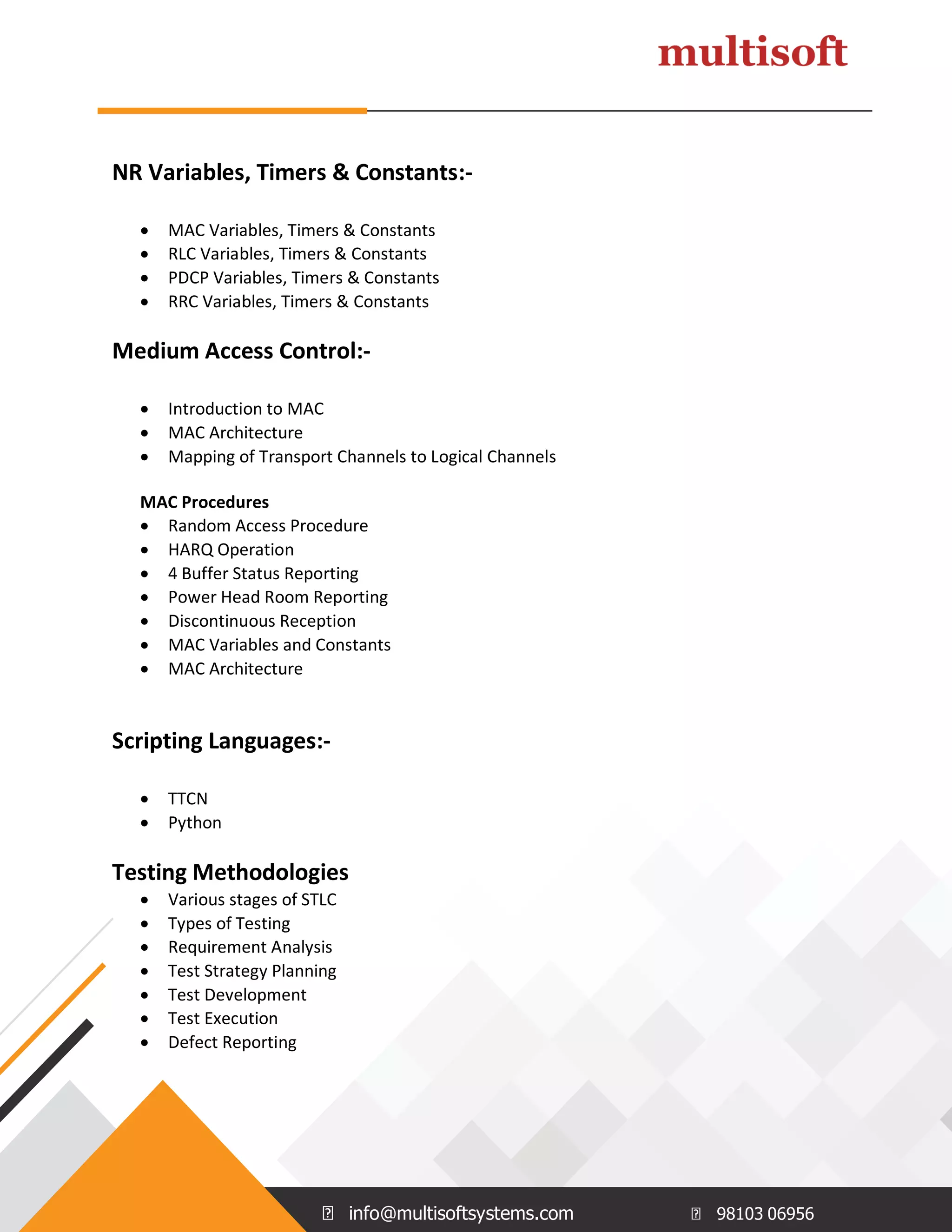 info@multisoftsystems.com 98103 06956
NR Variables, Timers & Constants:-
 MAC Variables, Timers & Constants
 RLC Variables, Timers & Constants
 PDCP Variables, Timers & Constants
 RRC Variables, Timers & Constants
Medium Access Control:-
 Introduction to MAC
 MAC Architecture
 Mapping of Transport Channels to Logical Channels
MAC Procedures
 Random Access Procedure
 HARQ Operation
 4 Buffer Status Reporting
 Power Head Room Reporting
 Discontinuous Reception
 MAC Variables and Constants
 MAC Architecture
Scripting Languages:-
 TTCN
 Python
Testing Methodologies
 Various stages of STLC
 Types of Testing
 Requirement Analysis
 Test Strategy Planning
 Test Development
 Test Execution
 Defect Reporting
 