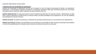 PASOS DEL PROCESO DE CAPACITACIÓN
1. Determinación de necesidades de capacitación
Detectar las necesidades de capacitación permite que la empresa no corra el riesgo de equivocarse al ofrecer una capacitación
inadecuada, lo cual redundaría en gastos innecesarios. La actividad de capacitación debe estar fuertemente alineada con los intereses
del negocio para ser justificada. Deben realizarse tres tipos de análisis; estos son:
Análisis Organizacional: Es aquél que examina a toda la compañía para determinar en qué área, sección o departamento, se debe
llevar a cabo la capacitación. Se debe tomar en cuenta las metas y los planes estratégicos de la organización, así como los resultados
de la planeación en recursos humanos.
Análisis de Tareas: Se analiza la importancia y rendimiento de las tareas del personal que va a incorporarse en las capacitaciones.
Análisis de la Persona: Dirigida a los empleados en forma individual. En este análisis se debe comparar el desempeño del empleado
con las normas establecidas en la empresa y esta información es obtenida a través de una encuesta
 