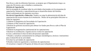 Departamento de
Capacitación y
Desarrollo
Para llevar a cabo las diferentes funciones, se propone que el Departamento tenga a su
cargo dos Divisiones, que se detallan a continuación:
División de Capacitación
Será la encargada de coordinar todas las actividades relacionadas con los programas de
capacitación, formación y especialización que se desarrollen dentro del Instituto.
Estará conformada por las siguientes secciones:
Sección de Capacitación e Inducción: Tendrá a su cargo la administración del plan de
capacitación del recurso humano de la Institución. Dentro de las principales funciones se
listan las siguientes:
1.Elaborar el Diagnóstico de Necesidades de Capacitación
2.Elaborar el Plan Anual de Capacitación
3.Realizar las gestiones necesarias para obtener los fondos para llevar a cabo el Plan de
Capacitación
4.Elaborar la programación cuatrimestral de las capacitaciones
5.Realizar la coordinación y logística de los eventos de capacitación
6.Crear y administrar la base de datos del personal capacitado
7.Diseñar y actualizar constantemente los enfoques metodológicos, técnicas e instrumentos
para el desarrollo de las actividades
8.Evaluar las actividades de capacitación
9.Diseñar el plan de seguimiento y monitoreo de capacitaciones
10.Actualizar e impartir el Programa de Inducción para trabajadores de nuevo ingreso
 