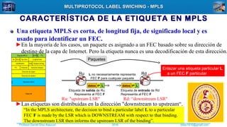 Profesor Daniel Díaz Ataucuri ddiaz1610@gmail.com2018
MULTIPROTOCOL LABEL SWICHING - MPLSMULTIPROTOCOL LABEL SWICHING - MPLS
CARACTERÍSTICA DE LA ETIQUETA EN MPLS
Una etiqueta MPLS es corta, de longitud fija, de significado local y es
usado para identificar un FEC.
►En la mayoría de los casos, un paquete es asignado a un FEC basado sobre su dirección de
destino de la capa de Internet. Pero la etiqueta nunca es una decodificación de esta dirección.
Ru Rd
datos IP L datos IP L
Etiqueta de salida de Ru
Representa al FEC F
Etiqueta de entrada de Rd
Representa al FEC F
L no necesariamente representa
FEC F para cualquier paquete
Paquetes
Ru: "upstream LSR" Rd: “downstream LSR"
“In the MPLS architecture, the decision to bind a particular label L to a particular
FEC F is made by the LSR which is DOWNSTREAM with respect to that binding.
The downstream LSR then informs the upstream LSR of the binding”.
Enlazar una etiqueta particular L
a un FEC F particular
►Las etiquetas son distribuidas en la dirección "downstream to upstream“.
 