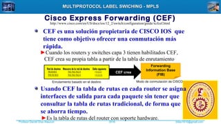 Profesor Daniel Díaz Ataucuri ddiaz1610@gmail.com2018
MULTIPROTOCOL LABEL SWICHING - MPLSMULTIPROTOCOL LABEL SWICHING - MPLS
Cisco Express Forwarding (CEF)
CEF es una solución propietaria de CISCO IOS que
tiene como objetivo ofrecer una conmutación más
rápida.
►Cuando los routers y switches capa 3 tienen habilitados CEF,
CEF crea su propia tabla a partir de la tabla de enrutamiento
Red de destino Máscara de la red de destino Salto siguienteRed de destino Máscara de la red de destino Salto siguiente
210.10.10.0 255.255.255.0 1 5.5.5.1
220.20.20.0 255.255.255.0 1 5.5.5.5
CEF creaCEF crea
Forwarding
Information Base
(FIB)
Modo de conmutación de CISCOEnrutamiento basado en el destino
http://www.cisco.com/en/US/docs/ios/12_2/switch/configuration/guide/xcfcef.html
Usando CEF la tabla de rutas en cada router se asigna
interfaces de salida para cada paquete sin tener que
consultar la tabla de rutas tradicional, de forma que
se ahorra tiempo.
►Es la tabla de rutas del router con soporte hardware.
 