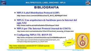 Profesor Daniel Díaz Ataucuri ddiaz1610@gmail.com2018
MULTIPROTOCOL LABEL SWICHING - MPLSMULTIPROTOCOL LABEL SWICHING - MPLS
BIBLIOGRAFIA
http://www.cisco.com/en/US/docs/ios/12_4t/12_4t2/ftldp41.html
MPLS Label Distribution Protocol (LDP)
http://www.rediris.es/rediris/boletin/53/enfoque1.html
MPLS: Una arquitectura de backbone para la Internet del
siglo XXI
http://www.cisco.com/web/about/ac123/ac147/archived_issues/ipj_4-3/mpls.html
MPLS por The Internet Protocol Journal de CISCO.
http://www.ciscopress.com/articles/article.asp?p=426640&seqNum=4
Configuring MPLS TE: RSVP-TE
obligadoobligado
http://www.cisco.com/en/US/docs/switches/datacenter/sw/5_x/nx-
os/mpls/configuration/guide/mp_te_RSVP.html
http://www.redescisco.net/sitio/2015/11/24/sdn-que-es-
vxlan-y-como-funciona/
 