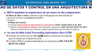Profesor Daniel Díaz Ataucuri ddiaz1610@gmail.com2018
MULTIPROTOCOL LABEL SWICHING - MPLSMULTIPROTOCOL LABEL SWICHING - MPLS
MPLS mantiene la arquitectura de un router en dos componentes:
►Plano de control.
Controla el intercambio de información de enrutamiento: OSPF, EIGRP, BGP, IS-IS, RIP.
Controla el intercambio de etiquetas entre dispositivos adyacentes: LDP, CR-LDP, RSVP-TE, BGP
Surgen las señalizaciones que solicitan y asignan etiquetas para crear las tablas de etiquetas
►Plano de dato o envío, controla el envío del paquete de dato basado en:
Dirección de destino (se mantiene la red IP!!)
Etiquetas
Se crea la tabla Label Forwarding Information Base-LFIB
►El plano de control crea la tabla LFIBLFIB donde se almacena las etiquetas
que son usadas por el plano de envío.
►La tabla LFIB es creada/actualizada por los protocolos LDP, CR-LDP,
RSVP-TE ó BGP
ANO DE DATOS Y CONTROL EN UNA ARQUITECTURA MP
 