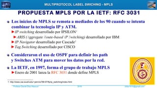 Profesor Daniel Díaz Ataucuri ddiaz1610@gmail.com2018
MULTIPROTOCOL LABEL SWICHING - MPLSMULTIPROTOCOL LABEL SWICHING - MPLS
PROPUESTA MPLS POR LA IETF: RFC 3031
Los inicios de MPLS se remota a mediados de los 90 cuando se intenta
combinar la tecnología IP y ATM.
►IP switching desarrollado por IPSILON1
►ARIS (Aggregate Route-based IP Switching) desarrollado por IBM
►IP Navigator desarrollado por Cascade2
►Tag Switching desarrollado por CISCO
1 http://www.cse.wustl.edu/~jain/cis788-97/ftp/ip_switching/index.html
Consideraron el uso de OSPF para definir los path
y Switches ATM para mover los datos por la red.
La IETF, en 1997, forma el grupo de trabajo MPLS
►Enero de 2001 lanza la RFC 3031 donde define MPLS
 