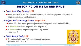 Profesor Daniel Díaz Ataucuri ddiaz1610@gmail.com2018
MULTIPROTOCOL LABEL SWICHING - MPLSMULTIPROTOCOL LABEL SWICHING - MPLS
DESCRIPCION DE LA RED MPLS
Label Switching Router, LSR.
►Nodo dentro de la red MPLS capaz de conmutar y enrutar paquetes analizando la
etiqueta adicionada a cada paquete.
Edge Label Switching Router, Edge LSR.
Label Switch Path, LSP
►Trayecto definido con QoS entre dos puntos extremos
dentro de la red MPLS.
►Nodo MPLS de borde que maneja tráfico que ingresa o sale a una red MPLS.
►El de entrada adiciona etiqueta a cada paquete IP.
►El de salida extrae etiqueta del paquete IP y enruta
según capa 3.
 
