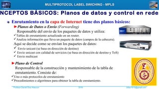 Profesor Daniel Díaz Ataucuri ddiaz1610@gmail.com2018
MULTIPROTOCOL LABEL SWICHING - MPLSMULTIPROTOCOL LABEL SWICHING - MPLS
Enrutamiento en la capa de Internet tiene dos planos básicos:
►Planos de Datos o Envío (Forwarding)
Responsable del envío de los paquetes de datos y utiliza:
Tablas de enrutamiento actualizado en un router.
Analiza información que lleva un paquete de datos (campos de la cabecera).
Aquí se decide como se envían los paquetes de datos:
 Envío unicast (se basa en dirección de destino)
 Envío unicast con calidad de servicios (se basa en dirección de destino y ToS)
 Envío multicast
►Plano de Control
Responsable de la construcción y mantenimiento de la tabla de
enrutamiento. Consiste de:
Uno o más protocolos de enrutamiento
Procedimientos o algoritmos para obtener la tabla de enrutamiento.
NCEPTOS BÁSICOS: Planos de datos y control en redes
 