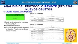 Profesor Daniel Díaz Ataucuri ddiaz1610@gmail.com2018
MULTIPROTOCOL LABEL SWICHING - MPLSMULTIPROTOCOL LABEL SWICHING - MPLS
Subobjetos
Objeto Record_Route (RRO)
C-Type
1
Longitud del objeto
Class-Num
21
Puede ser llevado por los mensajes
PATH y/o RSVP.
Inicialmente está vacío.
Conforme llega a un router se registra
la dirección IP de la interfaz donde
sale el mensaje.
ANÁLISIS DEL PROTOCOLO RSVP-TE (RFC 3209)
NUEVOS OBJETOS
 