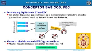Profesor Daniel Díaz Ataucuri ddiaz1610@gmail.com2018
MULTIPROTOCOL LABEL SWICHING - MPLSMULTIPROTOCOL LABEL SWICHING - MPLS
CONCEPTOS BÁSICOS: FEC
Forwarding Equivalence Class-FEC
►Son grupos de paquetes que son tratados de la misma manera por el router y enviados
por un mismo camino, aun si los destinos finales son diferentes.
Aplicación 1 IP
Aplicación 2 IP
Aplicación n IP
Tabla de
enrutamiento
u
otra tabla
Diferenteorigen
Salto siguiente
Router trata a todos los
paquetes de la misma
manera
Granularidad de envío del FEC(gruesa o fina)
►Muchos paquetes mapeados a un prefijo de dirección de red
Escalabilidad y flexibilidad
 