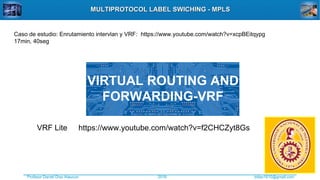 Profesor Daniel Díaz Ataucuri ddiaz1610@gmail.com2018
MULTIPROTOCOL LABEL SWICHING - MPLSMULTIPROTOCOL LABEL SWICHING - MPLS
VIRTUAL ROUTING AND
FORWARDING-VRF
https://www.youtube.com/watch?v=f2CHCZyt8GsVRF Lite
Caso de estudio: Enrutamiento intervlan y VRF: https://www.youtube.com/watch?v=xcpBEitqypg
17min, 40seg
 