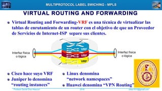 Profesor Daniel Díaz Ataucuri ddiaz1610@gmail.com2018
MULTIPROTOCOL LABEL SWICHING - MPLSMULTIPROTOCOL LABEL SWICHING - MPLS
VIRTUAL ROUTING AND FORWARDING
VRF
VRF
VRF
Interfaz física
o lógica
Interfaz física
o lógica
Virtual Routing and Forwarding-VRF es una técnica de virtualizar las
tablas de enrutamiento de un router con el objetivo de que un Proveedor
de Servicios de Internet-ISP separe sus clientes.
Cisco hace suyo VRF
Juniper lo denomina
“routing instances”
Linux denomina
“network namespaces”
Huawei denomina “VPN Routing”
 