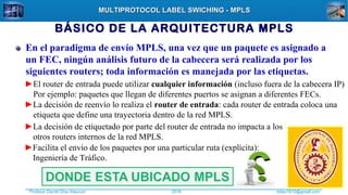 Profesor Daniel Díaz Ataucuri ddiaz1610@gmail.com2018
MULTIPROTOCOL LABEL SWICHING - MPLSMULTIPROTOCOL LABEL SWICHING - MPLS
BÁSICO DE LA ARQUITECTURA MPLS
En el paradigma de envío MPLS, una vez que un paquete es asignado a
un FEC, ningún análisis futuro de la cabecera será realizada por los
siguientes routers; toda información es manejada por las etiquetas.
►El router de entrada puede utilizar cualquier información (incluso fuera de la cabecera IP)
Por ejemplo: paquetes que llegan de diferentes puertos se asignan a diferentes FECs.
►La decisión de reenvío lo realiza el router de entrada: cada router de entrada coloca una
etiqueta que define una trayectoria dentro de la red MPLS.
►La decisión de etiquetado por parte del router de entrada no impacta a los
otros routers internos de la red MPLS.
►Facilita el envío de los paquetes por una particular ruta (explícita):
Ingeniería de Tráfico.
 