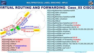 Profesor Daniel Díaz Ataucuri ddiaz1610@gmail.com2018
MULTIPROTOCOL LABEL SWICHING - MPLSMULTIPROTOCOL LABEL SWICHING - MPLS
VIRTUAL ROUTING AND FORWARDING: Caso_03 CISCO
R2(config)#ip vrf invitados
R2(config-vrf)#rd 10:10
R2(config-vrf)#exit
R2(config)#ip vrf coorporativos
R2(config-vrf)#rd 10:20
R2(config-vrf)#exit
R2(config)#interface fastethernet1/1
R2(config-if)#no shutdown
R2(config-if)#exit
R2(config)#interface fastethernet1/0
R2(config-if)#no shutdown
R2(config-if)#exit
R2(config)#interface fastethernet1/1.10
R2(config-subif)#ip vrf forwarding invitados
R2(config-subif)#encapsulation dot1Q 10
R2(config-subif)#ip address 192.168.55.18 255.255.255.252
R2(config-subif)#no shutdown
R2(config-subif)#ip ospf cost 2
R2(config-subif)#exit
R2(config)#interface fastethernet1/0.10
R2(config-subif)#ip vrf forwarding invitados
R2(config-subif)#encapsulation dot1Q 10
R2(config-subif)#ip address 192.168.55.13 255.255.255.252
R2(config-subif)#no shutdown
R2(config-subif)#ip ospf cost 2
R2(config-subif)#exit
R2
Rc
192.16.55.4/30
10.20.30.4/30
192.168.55.12/30
10.20.30.12/30
192.168.55.16/30
10.20.30.16/30
.6
.18
.17 .18
.17
.6
.13 .14
.13 .14
f1/1.10
f0/0.10
f1/0.20
f1/1.10
f0/0.10
f1/1.20
f1/0.10
f0/0.20
f1/1.20
f0/0.20
f0/0
f1/0
f1/1
costo
7
costo 2
costo 2
costo
1
costo 2
costo 2
 