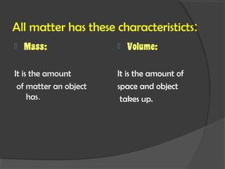 All matter has these characteristicts:
Mass: Volume:
It is the amount It is the amount of
of matter an object space and object
has. takes up.