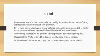 Cont.,
• Radio access networks have historically evolved by increasing the spectrum efficiency
and spectrum availability in each new generation.
• In 5G radio access interfaces, a greater reliance on beamforming is expected to further
improve spectral efficiency, especially in the higher cmW and mmW bands.
• Beamforming can improve the geometry of user plane and dedicated signaling links.
• The region from 3 GHz to 30 GHz is heavily used by many of these services.
• the limitation on LTE to 100 MHz spectrum occupancy per system can be relaxed.
 