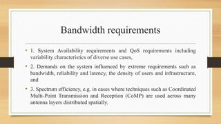 Bandwidth requirements
• 1. System Availability requirements and QoS requirements including
variability characteristics of diverse use cases,
• 2. Demands on the system influenced by extreme requirements such as
bandwidth, reliability and latency, the density of users and infrastructure,
and
• 3. Spectrum efficiency, e.g. in cases where techniques such as Coordinated
Multi-Point Transmission and Reception (CoMP) are used across many
antenna layers distributed spatially.
 