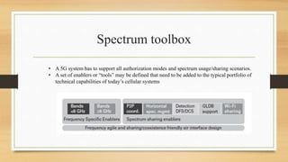 Spectrum toolbox
• A 5G system has to support all authorization modes and spectrum usage/sharing scenarios.
• A set of enablers or “tools” may be defined that need to be added to the typical portfolio of
technical capabilities of today’s cellular systems
 