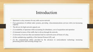 Introduction
• Spectrum is a key resource for any radio access network
• Four generations of cellular radio systems, providing telecommunications services with ever-increasing
capacity.
• The drivers for high network capacity are
• (1) availability of spectrum while accounting for abundance, cost of acquisition and operation
• (2) demand in terms of the traffic that is driven through the network,
• (3) diversity of services that can maintain load in a network across all hours of a day,
• (4) the multiplexing capability of the Internet Protocol (IP), and
• (5) the computational ability provided by the advances in semiconductor technology increasing
processing power and lowering storage cost
 