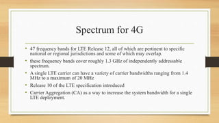 Spectrum for 4G
• 47 frequency bands for LTE Release 12, all of which are pertinent to specific
national or regional jurisdictions and some of which may overlap.
• these frequency bands cover roughly 1.3 GHz of independently addressable
spectrum.
• A single LTE carrier can have a variety of carrier bandwidths ranging from 1.4
MHz to a maximum of 20 MHz
• Release 10 of the LTE specification introduced
• Carrier Aggregation (CA) as a way to increase the system bandwidth for a single
LTE deployment.
 