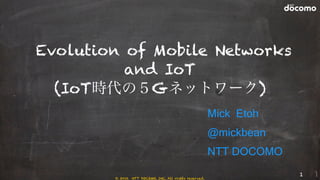 Evolution of Mobile Networks
and IoT
(IoT時代の５Gネットワーク)
Mick Etoh
@mickbean
NTT DOCOMO
1
© 2016 NTT DOCOMO, INC. All rights reserved.
 