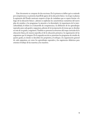 Este documento se compone de dos secciones. En la primera se define qué se entiende
por competencias y se presenta el perfil de egreso de la educación básica –en el que se plasma
la aspiración del Estado mexicano respecto al tipo de ciudadano que se espera formar a lo
largo de la educación básica–, además se explicitan las características sustantivas del nuevo
plan de estudios y los programas: la atención a la diversidad y la importancia de la inter-
culturalidad, el énfasis en el desarrollo de competencias y la definición de los aprendizajes
esperados para cada grado y asignatura, además de la incorporación de temas que se abordan
en más de un grado y asignatura. También se presenta la estructura del mapa curricular de la
educación básica, de manera específica el de la educación primaria y la organización de las
asignaturas que lo integran. En la segunda sección se presentan los programas de estudio de
quinto grado, en donde se describen los propósitos, el enfoque y la organización general
de cada asignatura, así como los aprendizajes esperados y las sugerencias didácticas para
orientar el trabajo de las maestras y los maestros.




                                                                                            9
 