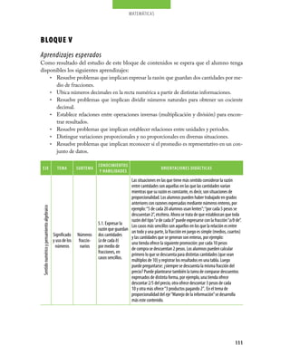 matemáticas




BLOQUE V
Aprendizajes esperados
Como resultado del estudio de este bloque de contenidos se espera que el alumno tenga
disponibles los siguientes aprendizajes:
    •	 Resuelve problemas que implican expresar la razón que guardan dos cantidades por me-
       dio de fracciones.
    •	 Ubica números decimales en la recta numérica a partir de distintas informaciones.
    •	 Resuelve problemas que implican dividir números naturales para obtener un cociente
       decimal.
    •	 Establece relaciones entre operaciones inversas (multiplicación y división) para encon-
       trar resultados.
    •	 Resuelve problemas que implican establecer relaciones entre unidades y periodos.
    •	 Distingue variaciones proporcionales y no proporcionales en diversas situaciones.
    •	 Resuelve problemas que implican reconocer si el promedio es representativo en un con-
       junto de datos.

                                                                        cONOcimieNtOs
 eJe                                           tema         sUBtema                                            ORieNtaciONes DiDácticas
                                                                         Y HaBiLiDaDes
                                                                                          Las situaciones en las que tiene más sentido considerar la razón
                                                                                          entre cantidades son aquellas en las que las cantidades varían
                                                                                          mientras que su razón es constante, es decir, son situaciones de
                                                                                          proporcionalidad. Los alumnos pueden haber trabajado en grados
                                                                                          anteriores con razones expresadas mediante números enteros, por
 Sentido numérico y pensamiento algebraico




                                                                                          ejemplo: “5 de cada 20 alumnos usan lentes”; “por cada 5 pesos se
                                                                                          descuentan 2”, etcétera. Ahora se trata de que establezcan que toda
                                                                                          razón del tipo “a de cada b” puede expresarse con la fracción “a/b de”.
                                                                        5.1. Expresar la  Los casos más sencillos son aquellos en los que la relación es entre
                                                                        razón que guardan un todo y una parte, la fracción en juego es simple (medios, cuartos)
                                             Significado    Números     dos cantidades    y las cantidades que se generan son enteras, por ejemplo:
                                             y uso de los    fraccio-   (a de cada b)     una tienda ofrece la siguiente promoción: por cada 10 pesos
                                              números         narios    por medio de      de compra se descuentan 2 pesos. Los alumnos pueden calcular
                                                                        fracciones, en    primero lo que se descuenta para distintas cantidades (que sean
                                                                        casos sencillos.  múltiplos de 10) y registrar los resultados en una tabla. Luego
                                                                                          puede preguntarse: ¿siempre se descuenta la misma fracción del
                                                                                          precio? Puede plantearse también la tarea de comparar descuentos
                                                                                          expresados de distinta forma, por ejemplo, una tienda ofrece
                                                                                          descontar 2/5 del precio, otra ofrece descontar 3 pesos de cada
                                                                                          10 y otra más ofrece “3 productos pagando 2”. En el tema de
                                                                                          proporcionalidad del eje “Manejo de la información” se desarrolla
                                                                                          más este contenido.




                                                                                                                                                             111
 