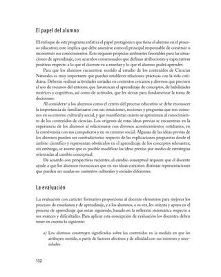El papel del alumno
El enfoque de este programa enfatiza el papel protagónico que tiene el alumno en el proce-
so educativo; esto implica que debe asumirse como el principal responsable de construir o
reconstruir sus conocimientos. Esto requiere propiciar ambientes favorables para las situa-
ciones de aprendizaje, con acuerdos consensuados que definan atribuciones y expectativas
positivas respecto a lo que el docente va a enseñar y lo que el alumno podrá aprender.
     Para que los alumnos encuentren sentido al estudio de los contenidos de Ciencias
Naturales es muy importante que puedan establecer relaciones prácticas con la vida coti-
diana. Deberán realizar actividades variadas en contextos cercanos y diversos que precisen
el uso de recursos del entorno, que favorezcan el aprendizaje de conceptos, de habilidades
motrices y cognitivas, así como de actitudes, que les sirvan para fundamentar la toma de
decisiones.
     Al considerar a los alumnos como el centro del proceso educativo se debe reconocer
la importancia de familiarizarse con sus intuiciones, nociones y preguntas que son comu-
nes en su entorno cultural y social, y que manifiestan cuánto se aproximan al conocimien-
to de los contenidos de ciencias. Los orígenes de estas ideas previas se encuentran en la
experiencia de los alumnos al relacionarse con diversos acontecimientos cotidianos, en
la convivencia con sus compañeros y en su entorno social. Algunas de las ideas previas de
los alumnos pueden ser contradictorias respecto de las explicaciones propuestas desde el
ámbito científico y representan obstáculos en el aprendizaje de los conceptos relevantes;
sin embargo, se asume que es posible modificar las ideas previas por medio de estrategias
orientadas al cambio conceptual.
     De acuerdo con perspectivas recientes, el cambio conceptual requiere que el docente
ayude a que los alumnos reconozcan que en sus ideas coexisten distintas representaciones
que pueden ser usadas en contextos culturales y sociales diferentes.


La evaluación
La evaluación con carácter formativo proporciona al docente elementos para mejorar los
procesos de enseñanza y de aprendizaje, y a los alumnos, a su vez, les orienta y apoya en el
proceso de aprendizaje que están siguiendo, basado en la reflexión sistemática respecto a
sus avances y dificultades. Para aplicar esta concepción de evaluación los docentes deben
tener en cuenta lo siguiente:

      a) Los alumnos construyen significados sobre los contenidos en la medida en que les
         atribuyen sentido, a partir de factores afectivos y de afinidad con sus intereses y nece-
         sidades.



132
 