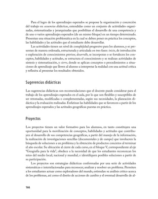 Para el logro de los aprendizajes esperados se propone la organización y concreción
del trabajo en secuencias didácticas, entendidas como un conjunto de actividades organi-
zadas, sistematizadas y jerarquizadas que posibilitan el desarrollo de una competencia y
de uno o varios aprendizajes esperados (de un mismo bloque) en un tiempo determinado.
Presentan una situación problemática en la cual se deben poner en práctica los conceptos,
las habilidades y las actitudes que el estudiante debe desarrollar.
     Las actividades tienen un nivel de complejidad progresivo para los alumnos, y se pre-
sentan de manera ordenada, estructurada y articulada en tres fases: inicio, de introducción
o exploración de conocimientos previos; desarrollo, se incorporan o se fortalecen los con-
ceptos, habilidades y actitudes, se estructura el conocimiento y se realizan actividades de
síntesis y sistematización, y cierre, donde se aplican conceptos o procedimientos a situa-
ciones de aprendizaje que lleven al alumno a interpretar la realidad con una actitud crítica
y reflexiva al presentar los resultados obtenidos.


Sugerencias didácticas
Las sugerencias didácticas son recomendaciones que el docente puede considerar para el
trabajo de los aprendizajes esperados en el aula, por lo que son flexibles y susceptibles de
ser retomadas, modificadas o complementadas, según sus necesidades, la planeación di-
dáctica y la evaluación realizadas. Enfatizan las habilidades que se favorecen a partir de los
aprendizajes esperados y las actitudes geográficas puestas en práctica.


Proyectos
Los proyectos tienen un valor formativo para los alumnos, en tanto constituyen una
oportunidad para la movilización de conceptos, habilidades y actitudes que contribu-
yen al desarrollo de sus competencias geográficas, a partir del manejo de la información,
la realización de investigaciones sencillas (documentales y de campo) que involucren la
búsqueda de soluciones a un problema y la obtención de productos concretos al terminar
el año escolar. Su ubicación al cierre de cada curso, en el bloque V, correspondiente al eje
“Geografía para la vida”, obedece a la necesidad de que los estudiantes reconozcan los
retos del medio local, nacional y mundial, e identifiquen posibles soluciones a partir de
su participación.
     Los proyectos son estrategias didácticas conformadas por una serie de actividades
sistemáticas e interrelacionadas para reconocer, analizar y resolver un problema. Permiten
a los estudiantes actuar como exploradores del mundo, estimulan su análisis crítico acerca
de los problemas, así como el diseño de acciones de cambio y el eventual desarrollo de al-


166
 