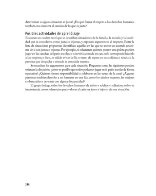 determinar si alguna situación es justa? ¿En qué forma el respeto a los derechos humanos
también nos muestra el camino de lo que es justo?

Posibles actividades de aprendizaje
Elaboran un cuadro en el que se describan situaciones de la familia, la escuela y la locali­
dad que se consideren como justas o injustas, y exponen argumentos al respecto. Entre la
lista de situaciones propuestas identifican aquellas en las que no existe un acuerdo unáni­
me de si son justas o injustas. Por ejemplo, si solamente quienes poseen una pelota pueden
jugar en las canchas del patio escolar, o si servir la comida en casa sólo corresponde hacerlo
a las mujeres; o bien, es válido evitar la fila o turno de espera en una oficina o tienda si la
persona que despacha o atiende es conocida nuestra.
     Se escuchan los argumentos para cada situación. Preguntas como las siguientes pueden
orientar la discusión: ¿cómo es posible que todos podamos jugar en el patio escolar de forma
equitativa? ¿Quiénes tienen responsabilidad a colaborar en las tareas de la casa? ¿Algunas
personas tendrían derecho a no formarse en una fila, como los adultos mayores, las mujeres
embarazadas o personas con alguna discapacidad?
     El grupo indaga sobre los derechos humanos de niños y adultos y reflexiona sobre su
importancia como referencias para valorar el carácter justo o injusto de una situación.




248
 