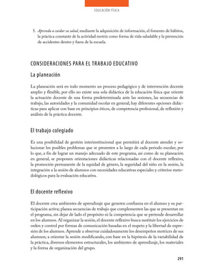 educación física




 5. Aprenda a cuidar su salud, mediante la adquisición de información, el fomento de hábitos,
    la práctica constante de la actividad motriz como forma de vida saludable y la prevención
    de accidentes dentro y fuera de la escuela.




CONSIDERACIONES PARA EL TRABAJO EDUCATIVO
La planeación
La planeación será en todo momento un proceso pedagógico y de intervención docente
amplio y flexible, por ello no existe una sola didáctica de la educación física que oriente
la actuación docente de una forma predeterminada ante las sesiones, las secuencias de
trabajo, las autoridades y la comunidad escolar en general; hay diferentes opciones didác-
ticas para aplicar con base en principios éticos, de competencia profesional, de reflexión y
análisis de la práctica docente.


El trabajo colegiado
Es una posibilidad de gestión interinstitucional que permitirá al docente atender y so-
lucionar los posibles problemas que se presenten a lo largo de cada periodo escolar; por
lo que, a fin de lograr un manejo adecuado de este programa, así como de su planeación
en general, se proponen orientaciones didácticas relacionadas con el docente reflexivo,
la promoción permanente de la equidad de género, la seguridad del niño en la sesión, la
integración a la sesión de alumnos con necesidades educativas especiales y criterios meto-
dológicos para la evaluación educativa.


El docente reflexivo
El docente crea ambientes de aprendizaje que generen confianza en el alumno y su par-
ticipación activa; planea secuencias de trabajo que complementen las que se presentan en
el programa, sin dejar de lado el propósito ni la competencia que se pretende desarrollar
en los alumnos. Al organizar la sesión, el docente reflexivo busca sustituir los ejercicios de
orden y control por formas de comunicación basadas en el respeto y la libertad de expre-
sión de los alumnos. Aprende a observar cuidadosamente los desempeños motrices de sus
alumnos; a orientar la sesión modificando, con base en la hipótesis de la variabilidad de
la práctica, diversos elementos estructurales, los ambientes de aprendizaje, los materiales
y la forma de organización del grupo.

                                                                                          291
 