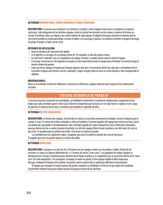 ACTIVIDAD PRUEBA fINAL: TODOS gANAMOS O TODOS PERDEMOS

 DESCRIPCIóN: se amarra una cuerda por sus extremos y se pide a cuatro equipos mixtos que se coloquen en esquinas
 contrarias. Cada integrante de los distintos equipos, toma la cuerda fuertemente con las manos a manera de formar un
 círculo. El profesor coloca un objeto a tres metros detrás de cada equipo. El objetivo del juego consiste en intentar jalar lo
 más fuerte posible la cuerda para llegar a tomar el objeto y así conseguir 6 puntos. Los alumnos deciden su propia estrategia
 de juego. El juego se repite varias veces.

 OPCIONES DE APLICACIóN:
 •	 Variar la distancia de colocación del objeto.
 •	 Si el objetivo se consigue en un tiempo menor de 10 segundos se dan dos puntos extras.
 •	 Se vale hacer “cadenita” con sus compañeros de equipo, siempre y cuando exista contacto entre el equipo.
 •	 Si el juego no termina en 30 segundos los puntos se dan automáticamente al equipo que al finalizar el recuento tenga el
    menor número de puntos.
 •	 Cada uno de los equipos recogerá por tiempos algunos aros que se encuentran detrás de cada uno. La finalidad está en
    no perder la figura que forman (círculo, cuadrado) y lograr recoger todos los aros en cierto tiempo o sólo consiguiendo el
    objetivo.

OBSERVACIONES:
Previo a la actividad, el docente reflexiona y cuestiona en referencia a alguna situación que requiere de la colaboración
de todos.

                                    TERCERA SECUENCIA DE TRABA jO
La tercera secuencia consta de tres actividades, su finalidad es desarrollar el sentido de colaboración y aceptación de las
reglas que cada actividad sugiere. Hacer que el alumno comprenda que no basta con ser ágil, fuerte o rápido si no es capaz
de apreciar el esfuerzo de los otros y reconocer que también se aprende de ellos.
 ACTIVIDAD PELOTA CANADIENSE

 DESCRIPCIóN: se forman dos equipos. Uno de ellos se coloca en una línea previamente señalada, el otro se dispersa por el
 campo. A unos 15 metros de la línea señalada se sitúa un banderín. El primer jugador del equipo que está tras la línea, lanza
 una pelota de una patada e inmediatamente sale corriendo seguido de cuatro compañeros más en dirección al banderín,
 pasa por detrás de éste y vuelve al punto de partida. Los del otro equipo deben tomar la pelota y con ella tratar de tocar al
 que corre. Se pueden pasar la pelota entre ellos. Si lo tocan se anotan un punto.
      La actividad tiene las siguientes reglas: el jugador que posee la pelota no puede dar más de dos pasos.
 El jugador que corre no puede regresar a la línea de salida.
 ACTIVIDAD zONA CERO

 DESCRIPCIóN: se juega en un área de 20 x 10 metros con dos equipos mixtos con una pelota o balón. Detrás de los
 extremos se coloca un espacio delimitado de 1 a 2 metros de ancho (“zona cero”). Los jugadores de ambos equipos se
 distribuyen por el lugar y mediante pases intentan hacer llegar la pelota a su compañero que se encuentra dentro de la “zona
 cero” (un solo integrante); si lo consiguen, el equipo se anota un punto. El otro equipo impide la libre trayectoria
 del pase mediante el bloqueo de la pelota. No puede existir contacto físico, solamente dificultar el lanzamiento.
      El equipo que consigue el mayor número de puntos comparte su estrategia o la forma en que logró este resultado.
 Se permiten tiempos fuera para realizar ajustes al juego por parte de los alumnos.




332
 
