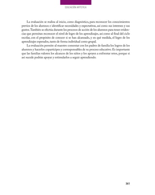 EDUCaCión aRTíSTiCa




     La evaluación se realiza al inicio, como diagnóstico, para reconocer los conocimientos
previos de los alumnos e identificar necesidades y expectativas, así como sus intereses y sus
gustos. También se efectúa durante los procesos de acción de los alumnos para tener eviden-
cias que permitan reconocer el nivel de logro de los aprendizajes, así como al final del ciclo
escolar, con el propósito de conocer si se han alcanzado, y en qué medida, el logro de los
aprendizajes esperados, tanto de forma individual como grupal.
     La evaluación permite al maestro comentar con los padres de familia los logros de los
alumnos y hacerlos copartícipes y corresponsables de su proceso educativo. Es importante
que las familias valoren los alcances de los niños y los apoyen a enfrentar retos, porque si
así sucede podrán apoyar y estimularlos a seguir aprendiendo.




                                                                                          361
 
