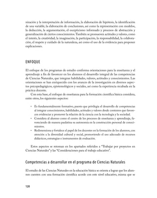 120
nización y la interpretación de información, la elaboración de hipótesis, la identificación
de una variable, la elaboración de conclusiones, así como la representación con modelos,
la deducción, la argumentación, el escepticismo informado y procesos de abstracción y
generalización de ciertos conocimientos.También se promueven actitudes y valores, como
el interés, la creatividad, la imaginación, la participación, la responsabilidad, la colabora-
ción, el respeto y cuidado de la naturaleza, así como el uso de la evidencia para proponer
explicaciones.
ENFOQUE
El enfoque de los programas de estudio conforma orientaciones para la enseñanza y el
aprendizaje a fin de favorecer en los alumnos el desarrollo integral de las competencias
de Ciencias Naturales, que integran habilidades, valores, actitudes y conocimientos. Las
orientaciones se han enriquecido con los avances de la investigación en diversos aspec-
tos psicopedagógicos, epistemológicos y sociales, así como la experiencia recabada en la
práctica docente.
Con esta base, el enfoque de enseñanza para la formación científica básica considera,
entre otros, los siguientes aspectos:
Es fundamentalmente formativo, puesto que privilegia el desarrollo de competencias•	
al integrar conocimientos, habilidades, actitudes y valores desde contextos que favore-
cen evidenciar y promover la relación de la ciencia con la tecnología y la sociedad.
Considera al alumno como el centro de los procesos de enseñanza y aprendizaje, fa-•	
voreciendo de manera paulatina su autonomía en la construcción personal de conoci-
mientos.
Redimensiona y fortalece el papel de los docentes en la formación de los alumnos, con•	
atención a la diversidad cultural y social, promoviendo el uso adecuado de recursos
didácticos, estrategias e instrumentos de evaluación.
Estos aspectos se retoman en los apartados referidos a “Trabajar por proyectos en
Ciencias Naturales” y las “Consideraciones para el trabajo educativo”.
Competencias a desarrollar en el programa de Ciencias Naturales
El estudio de las Ciencias Naturales en la educación básica se orienta a lograr que los alum-
nos cuenten con una formación científica acorde con este nivel educativo, misma que se
 
