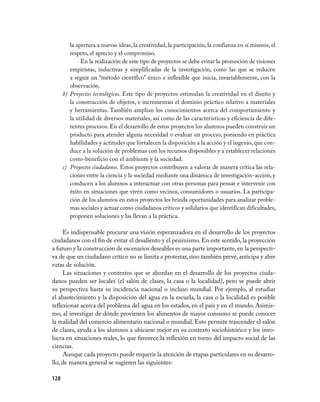 128
la apertura a nuevas ideas, la creatividad, la participación, la confianza en sí mismos, el
respeto, el aprecio y el compromiso.
En la realización de este tipo de proyectos se debe evitar la promoción de visiones
empiristas, inductivas y simplificadas de la investigación, como las que se reducen
a seguir un “método científico” único e inflexible que inicia, invariablemente, con la
observación.
b)	 Proyectos tecnológicos. Este tipo de proyectos estimulan la creatividad en el diseño y
la construcción de objetos, e incrementan el dominio práctico relativo a materiales
y herramientas. También amplían los conocimientos acerca del comportamiento y
la utilidad de diversos materiales, así como de las características y eficiencia de dife-
rentes procesos. En el desarrollo de estos proyectos los alumnos pueden construir un
producto para atender alguna necesidad o evaluar un proceso, poniendo en práctica
habilidades y actitudes que fortalecen la disposición a la acción y el ingenio, que con-
duce a la solución de problemas con los recursos disponibles y a establecer relaciones
costo-beneficio con el ambiente y la sociedad.
c)	 Proyectos ciudadanos. Estos proyectos contribuyen a valorar de manera crítica las rela-
ciones entre la ciencia y la sociedad mediante una dinámica de investigación-acción, y
conducen a los alumnos a interactuar con otras personas para pensar e intervenir con
éxito en situaciones que viven como vecinos, consumidores o usuarios. La participa-
ción de los alumnos en estos proyectos les brinda oportunidades para analizar proble-
mas sociales y actuar como ciudadanos críticos y solidarios que identifican dificultades,
proponen soluciones y las llevan a la práctica.
Es indispensable procurar una visión esperanzadora en el desarrollo de los proyectos
ciudadanos con el fin de evitar el desaliento y el pesimismo. En este sentido, la proyección
a futuro y la construcción de escenarios deseables es una parte importante, en la perspecti-
va de que un ciudadano crítico no se limita a protestar, sino también prevé, anticipa y abre
rutas de solución.
Las situaciones y contextos que se abordan en el desarrollo de los proyectos ciuda-
danos pueden ser locales (el salón de clases, la casa o la localidad), pero se puede abrir
su perspectiva hasta su incidencia nacional o incluso mundial. Por ejemplo, al estudiar
el abastecimiento y la disposición del agua en la escuela, la casa o la localidad es posible
reflexionar acerca del problema del agua en los estados, en el país y en el mundo. Asimis-
mo, al investigar de dónde provienen los alimentos de mayor consumo se puede conocer
la realidad del comercio alimentario nacional o mundial. Esto permite trascender el salón
de clases, ayuda a los alumnos a ubicarse mejor en su contexto sociohistórico y los invo-
lucra en situaciones reales, lo que favorece la reflexión en torno del impacto social de las
ciencias.
Aunque cada proyecto puede requerir la atención de etapas particulares en su desarro-
llo, de manera general se sugieren las siguientes:
 