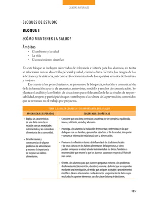 CIENCIAS NATURALES
135
TEMA 1. LA DIETA CORRECTA Y SU IMPORTANCIA EN LA SALUD
Aprendizajes esperados sugerencias didácticas
Explica las características•	
de una dieta correcta en
relación con sus necesidades
nutrimentales y las costumbres
alimentarias de su comunidad.
Describe causas y•	
consecuencias de algunos
problemas de alimentación
y reconoce la importancia
de mejorar sus hábitos
alimentarios.
Considere que una dieta correcta se caracteriza por ser completa, equilibrada,•	
inocua, suficiente, variada y adecuada.
Proponga a los alumnos la realización de encuestas o entrevistas en las que•	
dialoguen con sus familias y personal de salud con el fin de recabar, interpretar
y comunicar información relacionada con la alimentación.
Promueva la reflexión en torno a la influencia de las tradiciones locales•	
y de otras culturas en los hábitos alimentarios de las personas, y cómo
pueden enriquecer o reducir el valor nutrimental de las dietas.También es
recomendable que retome lo que los alumnos ya conocen respecto al Platodel
biencomer.
Oriente a los alumnos para que planteen preguntas en torno a los problemas•	
de alimentación (desnutrición, obesidad, anorexia y bulimia) que se respondan
mediante una investigación, de modo que apliquen actitudes y procedimientos
científicos básicos relacionados con la obtención y organización de datos cuyos
resultados les aporten elementos para fortalecer la toma de decisiones.
BLOQUES DE ESTUDIO
BLOQUE I
¿Cómo mantener la salud?
Ámbitos
El ambiente y la salud•	
La vida•	
El conocimiento científico•	
En este bloque se incluyen contenidos de relevancia e interés para los alumnos, en tanto
se relacionan con su desarrollo personal y salud, como la dieta correcta, los riesgos de las
adicciones y la violencia, así como el funcionamiento de los aparatos sexuales de hombres
y mujeres.
En cuanto a los procedimientos, se promueve la búsqueda, selección y comunicación
de la información a partir de encuestas,entrevistas,modelos y medios de comunicación.Se
plantea el análisis y la reflexión de situaciones para el desarrollo de las actitudes de respon-
sabilidad,respeto y participación que contribuyen a la cultura de la prevención; contenidos
que se retoman en el trabajo por proyectos.
 