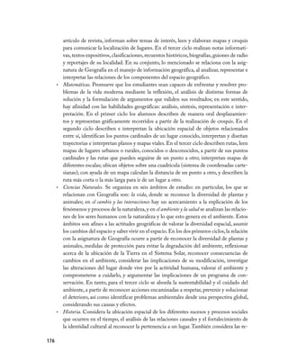 176
artículo de revista, informan sobre temas de interés, leen y elaboran mapas y croquis
para comunicar la localización de lugares. En el tercer ciclo realizan notas informati-
vas,textos expositivos,clasificaciones,recuentos históricos,biografías,guiones de radio
y reportajes de su localidad. En su conjunto, lo mencionado se relaciona con la asig-
natura de Geografía en el manejo de información geográfica, al analizar, representar e
interpretar las relaciones de los componentes del espacio geográfico.
Matemáticas.•	 Promueve que los estudiantes sean capaces de enfrentar y resolver pro-
blemas de la vida moderna mediante la reflexión, el análisis de distintas formas de
solución y la formulación de argumentos que validen sus resultados; en este sentido,
hay afinidad con las habilidades geográficas: análisis, síntesis, representación e inter-
pretación. En el primer ciclo los alumnos describen de manera oral desplazamien-
tos y representan gráficamente recorridos a partir de la realización de croquis. En el
segundo ciclo describen e interpretan la ubicación espacial de objetos relacionados
entre sí, identifican los puntos cardinales de un lugar conocido, interpretan y diseñan
trayectorias e interpretan planos y mapas viales. En el tercer ciclo describen rutas, leen
mapas de lugares urbanos o rurales, conocidos o desconocidos, a partir de sus puntos
cardinales y las rutas que pueden seguirse de un punto a otro; interpretan mapas de
diferentes escalas; ubican objetos sobre una cuadrícula (sistema de coordenadas carte-
sianas); con ayuda de un mapa calculan la distancia de un punto a otro, y describen la
ruta más corta o la más larga para ir de un lugar a otro.
Ciencias Naturales.•	 Se organiza en seis ámbitos de estudio: en particular, los que se
relacionan con Geografía son: la vida, donde se reconoce la diversidad de plantas y
animales; en el cambio y las interacciones hay un acercamiento a la explicación de los
fenómenos y procesos de la naturaleza,y en el ambiente y la salud se analizan las relacio­
nes de los seres humanos con la naturaleza y lo que esto genera en el ambiente. Estos
ámbitos son afines a las actitudes geográficas de valorar la diversidad espacial, asumir
los cambios del espacio y saber vivir en el espacio. En los dos primeros ciclos,la relación
con la asignatura de Geografía ocurre a partir de reconocer la diversidad de plantas y
animales, medidas de protección para evitar la degradación del ambiente, reflexionar
acerca de la ubicación de la Tierra en el Sistema Solar, reconocer consecuencias de
cambios en el ambiente, considerar las implicaciones de su modificación, investigar
las alteraciones del lugar donde vive por la actividad humana, valorar el ambiente y
comprometerse a cuidarlo, y argumentar las implicaciones de un programa de con-
servación. En tanto, para el tercer ciclo se aborda la sustentabilidad y el cuidado del
ambiente, a partir de reconocer acciones encaminadas a respetar, prevenir y solucionar
el deterioro, así como identificar problemas ambientales desde una perspectiva global,
considerando sus causas y efectos.
Historia.•	 Considera la ubicación espacial de los diferentes sucesos y procesos sociales
que ocurren en el tiempo, el análisis de las relaciones causales y el fortalecimiento de
la identidad cultural al reconocer la pertenencia a un lugar. También considera las re-
 