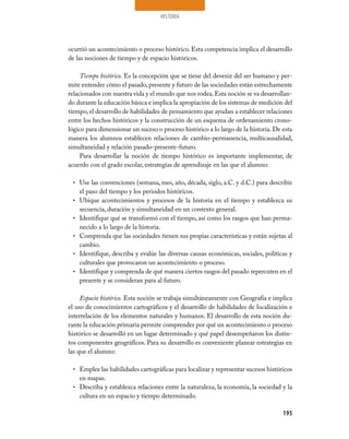 HISTORIA
195
ocurrió un acontecimiento o proceso histórico. Esta competencia implica el desarrollo
de las nociones de tiempo y de espacio históricos.
Tiempo histórico. Es la concepción que se tiene del devenir del ser humano y per-
mite entender cómo el pasado, presente y futuro de las sociedades están estrechamente
relacionados con nuestra vida y el mundo que nos rodea.Esta noción se va desarrollan-
do durante la educación básica e implica la apropiación de los sistemas de medición del
tiempo,el desarrollo de habilidades de pensamiento que ayudan a establecer relaciones
entre los hechos históricos y la construcción de un esquema de ordenamiento crono-
lógico para dimensionar un suceso o proceso histórico a lo largo de la historia. De esta
manera los alumnos establecen relaciones de cambio-permanencia, multicausalidad,
simultaneidad y relación pasado-presente-futuro.
Para desarrollar la noción de tiempo histórico es importante implementar, de
acuerdo con el grado escolar, estrategias de aprendizaje en las que el alumno:
Use las convenciones (semana, mes, año, década, siglo, a.C. y d.C.) para describir•	
el paso del tiempo y los periodos históricos.
Ubique acontecimientos y procesos de la historia en el tiempo y establezca su•	
secuencia, duración y simultaneidad en un contexto general.
Identifique qué se transformó con el tiempo, así como los rasgos que han perma-•	
necido a lo largo de la historia.
Comprenda que las sociedades tienen sus propias características y están sujetas al•	
cambio.
Identifique, describa y evalúe las diversas causas económicas, sociales, políticas y•	
culturales que provocaron un acontecimiento o proceso.
Identifique y comprenda de qué manera ciertos rasgos del pasado repercuten en el•	
presente y se consideran para al futuro.
Espacio histórico. Esta noción se trabaja simultáneamente con Geografía e implica
el uso de conocimientos cartográficos y el desarrollo de habilidades de localización e
interrelación de los elementos naturales y humanos. El desarrollo de esta noción du-
rante la educación primaria permite comprender por qué un acontecimiento o proceso
histórico se desarrolló en un lugar determinado y qué papel desempeñaron los distin-
tos componentes geográficos. Para su desarrollo es conveniente planear estrategias en
las que el alumno:
Emplee las habilidades cartográficas para localizar y representar sucesos históricos•	
en mapas.
Describa y establezca relaciones entre la naturaleza, la economía, la sociedad y la•	
cultura en un espacio y tiempo determinado.
 