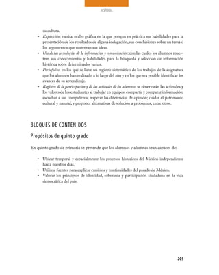 HISTORIA
205
su cultura.
Exposición•	 : escrita, oral o gráfica en la que pongan en práctica sus habilidades para la
presentación de los resultados de alguna indagación, sus conclusiones sobre un tema o
los argumentos que sustentan sus ideas.
Uso de las tecnologías de la información y comunicación•	 : con las cuales los alumnos mues-
tren sus conocimientos y habilidades para la búsqueda y selección de información
histórica sobre determinados temas.
Portafolios•	 : en los que se lleve un registro sistemático de los trabajos de la asignatura
que los alumnos han realizado a lo largo del año y en los que sea posible identificar los
avances de su aprendizaje.
Registro de la participación y de las actitudes de los alumnos•	 : se observarán las actitudes y
los valores de los estudiantes al trabajar en equipos; compartir y comparar información;
escuchar a sus compañeros, respetar las diferencias de opinión; cuidar el patrimonio
cultural y natural, y proponer alternativas de solución a problemas, entre otros.
BLOQUES DE CONTENIDOS
Propósitos de quinto grado
En quinto grado de primaria se pretende que los alumnos y alumnas sean capaces de:
Ubicar temporal y espacialmente los procesos históricos del México independiente•	
hasta nuestros días.
Utilizar fuentes para explicar cambios y continuidades del pasado de México.•	
Valorar los principios de identidad, soberanía y participación ciudadana en la vida•	
democrática del país.
 