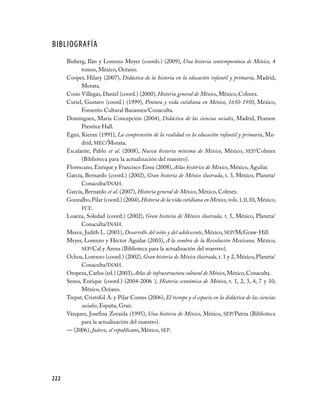222
Bibliografía
Bizberg, Ilán y Lorenzo Meyer (coords.) (2009), Una historia contemporánea de México, 4
tomos, México, Océano.
Cooper, Hilary (2007), Didáctica de la historia en la educación infantil y primaria, Madrid,
Morata.
Cosío Villegas, Daniel (coord.) (2000), Historia general de México, México, Colmex.
Curiel, Gustavo (coord.) (1999), Pintura y vida cotidiana en México, 1650-1950, México,
Fomento Cultural Banamex/Conaculta.
Domínguez, María Concepción (2004), Didáctica de las ciencias sociales, Madrid, Pearson
Prentice Hall.
Egan, Kieran (1991), La comprensión de la realidad en la educación infantil y primaria, Ma-
drid, MEC/Morata.
Escalante, Pablo et al. (2008), Nueva historia mínima de México, México, SEP/Colmex
(Biblioteca para la actualización del maestro).
Florescano, Enrique y Francisco Eissa (2008), Atlas histórico de México, México, Aguilar.
García, Bernardo (coord.) (2002), Gran historia de México ilustrada, t. 3, México, Planeta/
Conaculta/INAH.
García, Bernardo et al. (2007), Historia general de México, México, Colmex.
Gonzalbo,Pilar (coord.) (2004),Historia de la vida cotidiana en México,vols. I,II,III,México,
FCE.
Loaeza, Soledad (coord.) (2002), Gran historia de México ilustrada, t. 5, México, Planeta/
Conaculta/INAH.
Meece, Judith L. (2001), Desarrollo del niño y del adolescente, México, SEP/McGraw-Hill.
Meyer, Lorenzo y Héctor Aguilar (2003), A la sombra de la Revolución Mexicana, México,
SEP/Cal y Arena (Biblioteca para la actualización del maestro).
Ochoa, Lorenzo (coord.) (2002), Gran historia de México ilustrada, t. 1 y 2, México, Planeta/
Conaculta/INAH.
Oropeza, Carlos (ed.) (2003), Atlas de infraestructura cultural de México, México, Conaculta.
Semo, Enrique (coord.) (2004-2006 ), Historia económica de México, t. 1, 2, 3, 4, 7 y 10,
México, Océano.
Trepat, Cristófol A. y Pilar Comes (2006), El tiempo y el espacio en la didáctica de las ciencias
sociales, España, Graó.
Vázquez, Josefina Zoraida (1995), Una historia de México, México, SEP/Patria (Biblioteca
para la actualización del maestro).
— (2006), Juárez, el republicano, México, SEP.
 