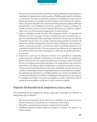 229
Formación Cívica y Ética
lectiva, así como que desarrollen su sentido de corresponsabilidad con representantes y
autoridades de organizaciones sociales y políticas.También propicia que los estudiantes
se reconozcan como sujetos con derecho a intervenir e involucrarse en asuntos que les
afectan directamente y en aquellos de interés colectivo, como la elección de represen­
tantes y el ejercicio del poder en las instituciones donde participan, mediante diferentes
procedimientos, como el diálogo, la votación, la consulta, el consenso y el disenso. Se
considera asimismo tomen en cuenta la situación de personas en condiciones desfavo­
rables, como una referencia para la organización y la acción colectiva.
7.	 Apego a la legalidad y sentido de justicia. Esta competencia alude a la capacidad del
individuo de actuar con apego a las leyes e instituciones como mecanismos que re­
gulan la convivencia democrática y protegen sus derechos. Se busca que los alumnos
comprendan que las leyes y los acuerdos internacionales garantizan los derechos de
las personas, establecen obligaciones y limitan el ejercicio del poder, a fin de que pro­
muevan su aplicación siempre en un marco de respeto a los derechos humanos y con
un profundo sentido de justicia. Asimismo, plantea que reflexionen en la importancia
de la justicia social como criterio para juzgar las condiciones de equidad entre perso­
nas y grupos.
8.	 Comprensión y aprecio por la democracia. Consiste en la capacidad de comprender,
practicar, apreciar y defender la democracia como forma de vida y de organización
política. El ejercicio de esta competencia plantea que los alumnos valoren las ventajas
de vivir en un régimen democrático, participen en la construcción de una convivencia
democrática en los espacios donde se relacionan y se familiaricen con procesos demo­
cráticos para la toma de decisiones y la elección de autoridades, como las votaciones, la
consulta y el referéndum. Incluye la capacidad de tomar en cuenta opiniones y perspec­
tivas diferentes que prevalecen en sociedades plurales; que conozcan los fundamentos
y la estructura del gobierno en México e identifiquen los mecanismos de que disponen
los ciudadanos para influir en las decisiones de gobierno,acceder a información sobre el
manejo de recursos públicos y pedir que se rinda cuentas de su gestión.
Propósitos del desarrollo de las competencias cívicas y éticas
Con el desarrollo de las competencias cívicas y éticas que se describen en el pifcye se
espera lograr que los alumnos:
Reconozcan la importancia de los valores que se identifican con la democracia y los•	
derechos humanos, en sus acciones y en sus relaciones con los demás.
Desarrollen su potencial como personas e integrantes de la sociedad.•	
Establezcan relaciones sociales basadas en el respeto a sí mismos, a los demás y a su•	
entorno natural.
 