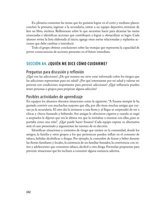 242
En plenaria comentan las metas que les gustaría lograr en el corto y mediano plazos:
concluir la primaria, ingresar a la secundaria, entrar a un equipo deportivo, terminar de
leer un libro, etcétera. Reflexionan sobre lo que necesitan hacer para alcanzar las metas
enunciadas e identifican acciones que contribuyen a lograr u obstaculizar su logro. Cada
alumno revisa la lista elaborada al inicio, agrega otras metas relacionadas y replantea ac­
ciones que debe cambiar o introducir.
Todo el grupo obtiene conclusiones sobre las ventajas que representa la capacidad de
prever consecuencias de acciones presentes en el futuro inmediato.
SECCIÓN A4. ¿QUIÉN ME DICE CÓMO CUIDARME?
Preguntas para discusión y reflexión
¿Qué son las adicciones? ¿De qué manera me sirve estar informado sobre los riesgos que
las adicciones representan para mi salud? ¿Por qué interesarme por mi salud y valorar mi
persona son condiciones importantes para prevenir adicciones? ¿Qué influencia pueden
tener personas o grupos para propiciar alguna adicción?
Posibles actividades de aprendizaje
En equipos los alumnos discuten situaciones como la siguiente: “A Susana siempre le ha
gustado convivir con muchachas mayores que ella, por ello tiene muchas amigas que cur­
san ya la secundaria. El otro día la invitaron a una fiesta y al llegar se sorprendió de ver a
chicas y chicos fumando y bebiendo. Sus amigas le ofrecieron cigarros y cuando se negó
a aceptarlos le dijeron que era la última vez que la invitaban a reunirse con ellas, pues se
portaba como una niña”. ¿Qué puede hacer Susana? Cada equipo expone su alternativa
ante el caso presentado y argumentan las razones de su elección.
Identifican situaciones y contextos de riesgo que existen en la comunidad, donde los
amigos, la familia y otros grupos a los que pertenecen pueden influir en el consumo de
tabaco, bebidas alcohólicas o drogas. Por ejemplo, la costumbre de fumar y beber durante
las fiestas familiares y locales, la existencia de un familiar fumador, la convivencia con ni­
ños y adolescentes que consumen tabaco, alcohol u otra droga. Formulan propuestas para
prevenir situaciones que les inclinen a consumir alguna sustancia adictiva.
 
