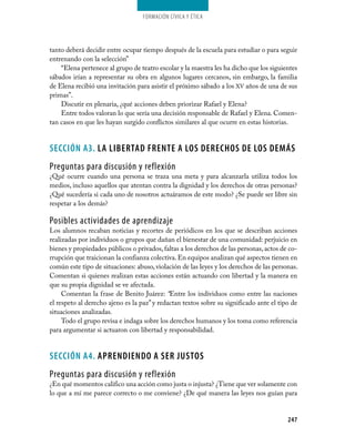 247
Formación Cívica y Ética
tanto deberá decidir entre ocupar tiempo después de la escuela para estudiar o para seguir
entrenando con la selección”
“Elena pertenece al grupo de teatro escolar y la maestra les ha dicho que los siguientes
sábados irían a representar su obra en algunos lugares cercanos, sin embargo, la familia
de Elena recibió una invitación para asistir el próximo sábado a los XV años de una de sus
primas”.
Discutir en plenaria, ¿qué acciones deben priorizar Rafael y Elena?
Entre todos valoran lo que sería una decisión responsable de Rafael y Elena. Comen­
tan casos en que les hayan surgido conflictos similares al que ocurre en estas historias.
SECCIÓN A3. LA LIBERTAD FRENTE A LOS DERECHOS DE LOS DEMÁS
Preguntas para discusión y reflexión
¿Qué ocurre cuando una persona se traza una meta y para alcanzarla utiliza todos los
medios, incluso aquellos que atentan contra la dignidad y los derechos de otras personas?
¿Qué sucedería si cada uno de nosotros actuáramos de este modo? ¿Se puede ser libre sin
respetar a los demás?
Posibles actividades de aprendizaje
Los alumnos recaban noticias y recortes de periódicos en los que se describan acciones
realizadas por individuos o grupos que dañan el bienestar de una comunidad: perjuicio en
bienes y propiedades públicos o privados,faltas a los derechos de las personas, actos de co­
rrupción que traicionan la confianza colectiva.En equipos analizan qué aspectos tienen en
común este tipo de situaciones: abuso, violación de las leyes y los derechos de las personas.
Comentan si quienes realizan estas acciones están actuando con libertad y la manera en
que su propia dignidad se ve afectada.
Comentan la frase de Benito Juárez: “Entre los individuos como entre las naciones
el respeto al derecho ajeno es la paz” y redactan textos sobre su significado ante el tipo de
situaciones analizadas.
Todo el grupo revisa e indaga sobre los derechos humanos y los toma como referencia
para argumentar si actuaron con libertad y responsabilidad.
SECCIÓN A4. APRENDIENDO A SER JUSTOS
Preguntas para discusión y reflexión
¿En qué momentos califico una acción como justa o injusta? ¿Tiene que ver solamente con
lo que a mí me parece correcto o me conviene? ¿De qué manera las leyes nos guían para
 