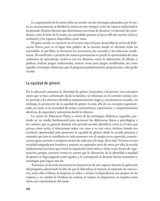 292
La organización de la sesión debe ser acorde con las estrategias planeadas, por lo tan-
to, no necesariamente se dividirá la misma en tres tiempos como de manera tradicional se
ha pensado. Existen factores que determinan esta toma de decisión y el docente las consi-
derará, como la hora de la sesión, las actividades previas, la época del año escolar (clima y
ambiente) y los espacios disponibles, entre otros.
El patio escolar se convierte en el recurso más útil para desarrollar la sesión de Edu-
cación Física, pues es el lugar más público de la escuela, donde se efectúan todas las
actividades al aire libre, se favorecen los encuentros, los acuerdos y las relaciones acadé-
micas. Al zonificarlo o pintarlo de manera permanente se pierde la oportunidad de crear
ambientes de aprendizaje creativos con los alumnos, como la elaboración de dibujos y
gráficas, realizar juegos tradicionales, marcar zonas para juegos modificados, así como
aquellas estrategias didácticas que el programa paulatinamente propone para cada grado
escolar.
La equidad de género
En la educación primaria, la identidad de género (masculino y femenino) son conceptos
claros que se han conformado desde la familia y se refuerzan en el contexto escolar; esto
les permite a los alumnos identificar anatómicamente rasgos y características sexuales, sin
embargo, la promoción de la equidad de género va más allá de un concepto esquemati-
zado, en tanto es la necesidad de poseer características, experiencias y comportamientos
afectivos, de seguridad y autoestima desde la infancia.
La sesión de Educación Física, a través de las estrategias didácticas sugeridas, pre-
tende ser un medio fundamental para reconocer las diferencias físicas y psicológicas y
los cambios que se generan durante este periodo escolar; identificar cómo es el otro, qué
piensa, cómo actúa, el relacionarse mejor con unos y no con otros, etcétera, brinda una
excelente oportunidad para promover la equidad de género desde la escuela primaria y
entender que ésta se manifiesta en cada momento con el cuerpo, en su expresión, comuni-
cación, gesto, postura o conducta motriz de cada uno a lo largo de la vida. Vivimos en una
sociedad integrada por hombres y mujeres, no separados unos de otros; por ello, la escuela
implementará acciones que eviten la separación entre niños y niñas como forma de orga-
nización, porque conviene tomar en cuenta que la afirmación de la identidad y equidad
de género se logra jugando entre iguales, y le corresponde al docente buscar momentos y
estrategias para lograr este fin.
Asimismo, el docente reconocerá la importancia de este aspecto durante la aplicación
del programa, eliminando la idea de que la delicadeza, la ternura, la expresión de emocio-
nes, entre ellas el llanto, la limpieza, el orden e incluso la dependencia son propios de las
mujeres, y en cambio la fortaleza, la cortesía, el respeto, la disposición, el empeño, entre
otros, son característicos del varón.
 