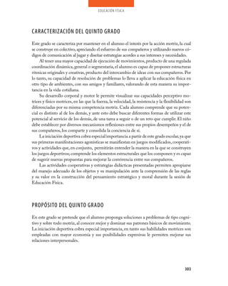educación física
303
CARACTERIZACIÓN DEL QUINTO GRADO
Este grado se caracteriza por mantener en el alumno el interés por la acción motriz, la cual
se construye en colectivo, apreciando el esfuerzo de sus compañeros y utilizando nuevos có-
digos de comunicación al jugar y diseñar estrategias acordes a sus intereses y necesidades.
Al tener una mayor capacidad de ejecución de movimientos,producto de una regulada
coordinación dinámica,general o segmentaria,el alumno es capaz de proponer estructuras
rítmicas originales y creativas, producto del intercambio de ideas con sus compañeros. Por
lo tanto, su capacidad de resolución de problemas lo lleva a aplicar la educación física en
otro tipo de ambientes, con sus amigos y familiares, valorando de esta manera su impor-
tancia en la vida cotidiana.
Su desarrollo corporal y motor le permite visualizar sus capacidades perceptivo mo-
trices y físico motrices, en las que la fuerza, la velocidad, la resistencia y la flexibilidad son
diferenciadas por su misma competencia motriz. Cada alumno comprende que su poten-
cial es distinto al de los demás, y ante esto debe buscar diferentes formas de utilizar este
potencial al servicio de los demás, de una tarea a seguir o de un reto que cumplir. El niño
debe establecer por diversos mecanismos reflexiones entre sus propios desempeños y el de
sus compañeros, los comparte y consolida la conciencia de sí.
La iniciación deportiva cobra especial importancia a partir de este grado escolar,ya que
sus primeras manifestaciones agonísticas se manifiestan en juegos modificados,cooperati-
vos y actividades que, en conjunto, permitirán entender la manera en la que se construyen
los juegos deportivos; comprende los elementos estructurales que los componen y es capaz
de sugerir nuevas propuestas para mejorar la convivencia entre sus compañeros.
Las actividades cooperativas y estrategias didácticas presentadas permiten apropiarse
del manejo adecuado de los objetos y su manipulación ante la comprensión de las reglas
y su valor en la construcción del pensamiento estratégico y moral durante la sesión de
Educación Física.
PROPÓSITO DEL QUINTO GRADO
En este grado se pretende que el alumno proponga soluciones a problemas de tipo cogni-
tivo y sobre todo motriz, al conocer mejor y dominar sus patrones básicos de movimiento.
La iniciación deportiva cobra especial importancia, en tanto sus habilidades motrices son
empleadas con mayor economía y sus posibilidades expresivas le permiten mejorar sus
relaciones interpersonales.
 