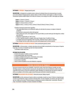 326
Actividad EL TRUEQUE (lenguaje gestual: gesto)
Descripción: la finalidad de la actividad consiste en observar las distintas formas de comunicación que se suscitan
en la sesión mediante el lenguaje gestual, corporal, verbal y no verbal. Se forman cuatro equipos y se ubican en el patio.
Previamente el profesor elabora tarjetas con los días de la semana y se las entrega en un sobre a cada equipo, por ejemplo:
Equipo 1: 12 letras N, 32 letras E
Equipo 2: 24 letras S, 12 letras M, 12 letras A
Equipo 3: 12 letras R, 8 letras U, 4 letrasT
Equipo 4: 4 letras C, 16 letras O, 4 letras J, 8 letrasV, 4 letras B, 8 letras D, 4 letras G, 8 letras L
El profesor menciona las instrucciones específicas:
Cada equipo deberá formar, con las diferentes tarjetas, los siete días de la semana, sin emplear el método de•	
crucigrama.
No se permite la comunicación verbal, sólo la gestual.•	
Deben solicitar por escrito a otros equipos las“letras”que les faltan y la acción motriz que están dispuestos a realizar•	
para obtenerlas.
Solamente se puede pedir una “letra”a la vez.•	
La“letra”requerida no podrá ser negada a menos que al equipo al que se le pidió no la tenga.•	
Si el equipo al que les fue requerida la“letra”no la tiene, solamente mueve la cabeza en negación.•	
Para conseguir una letra se pide realizar una acción motriz propuesta por los mismos alumnos.•	
Actividad MONÓLOGO: NO PARES DE HABLAR (ritmo comunicativo gestual y sonoro)
Descripción: se forman parejas, y sentados cada alumno tiene que hablar constantemente, sin hacer pausas ni importar
lo que diga. Se reconoce al compañero que dure más tiempo haciéndolo.
La actividad se repite varias veces.
Opciones de aplicación:
Al interior de la pareja se establece un tema en particular.•	
Se intercambian parejas cada cierto tiempo.•	
Se realiza la actividad sin hacer gestos o movimientos con las manos.•	
Se realiza la actividad únicamente con gestos, sin hablar.•	
Se da un tema en específico.•	
Contar el número de palabras en una sola inhalación o respiración.•	
tercera secuencia de trabajo
Esta tercera secuencia consta de cinco actividades, a través de las cuales se busca que el alumno consolide, por medio
del diálogo corporal, su estilo particular de comunicación, descubra formas de actuar ante diferentes estados de ánimo y
compruebe de qué manera su forma de manifestarlos cambia. Identifique en la expresión del rostro diversos estados de
ánimo, ya sea propios o de los demás y sugiera nuevas formas para incrementar su repertorio expresivo.
Actividad DIALOGUEMOS CON LAS MANOS (interacción personal: diálogo corporal)
Descripción: los niños caminan por el patio en silencio, concentrados, mirando sus manos. El silencio es importante para
escuchar la voz del docente y seguir su narración. El docente indica:“Con otro compañero, nos miramos, pero aquí las únicas
que van a hablar son las manos”. El docente propone un diálogo que consiste en saludo inicial–conversación–discusión–
enojo–reconciliación–despedida. Los brazos acompañan este diálogo.
 