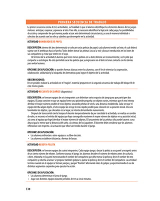 330
Primera secuencia de trabajo
La primer secuencia consta de tres actividades, su finalidad es que el alumno identifique los elementos básicos de los juegos
motores: anticipar, cooperar y oponerse al otro. Para ello, es necesario identificar la lógica de cada juego, las posibilidades
de acción y comprender de qué manera puede actuar ante determinada circunstancia, ya sea de manera individual o
colectiva de acuerdo con los roles y subroles que desempeñe en la actividad.
Actividad BOMBARDEO DE PAPEL
Descripción: dentro del área determinada se colocan varias pelotas de papel; cada alumno tendrá un bote, el cual deberá
sujetar con el antebrazo hacia el pecho.Todos deben tomar las pelotas (una a la vez) y buscar introducirlas en los botes de
sus compañeros y evitar que entren en el suyo.
Al término de la actividad el alumno que tiene menos pelotas en su bote obtiene un reconocimiento y se le pide que
comparta su estrategia. No está permitido sacar las pelotas que ya ingresaron en el bote ni tener contacto con los demás
para evitar lesiones.
Opciones de aplicación: se pueden formar alianzas entre los alumnos, con el fin de vivenciar la cooperación,
colaboración, solidaridad y la búsqueda de alternativas para lograr el objetivo de la actividad.
Observaciones:
De ser posible, realizar la actividad con el“tragón”, material propuesto en la segunda secuencia de trabajo del bloque III de
este mismo grado.
Actividad RECUENTO DE DAÑOS (diagnóstico)
Descripción: se forman equipos de seis integrantes y se delimitan varios espacios de juego para que participen dos
equipos. El juego consiste en que un equipo forme una pirámide pequeña con objetos varios, mientras que el otro intenta
derribar el mayor número posible de esos objetos, lanzando pelotas de vinil a una distancia establecida. Cada vez que el
equipo derriba algún objeto, el otro equipo las recoge lo más rápido posible para colocarlo en su posición inicial. Una vez
levantados los objetos y ya colocados en su lugar, se intenta derrumbarlos nuevamente.
Después de transcurrido cierto tiempo el docente inesperadamente da por concluida la actividad y se realiza un cambio
de roles; se reconoce el mérito del equipo que haya conseguido mantener el mayor número de objetos en su posición inicial,
así como al equipo que logró derribar el mayor número de objetos. El lanzamiento de las pelotas sólo puede hacerse a una
altura igual o menor que la distancia del suelo a la cintura de los jugadores. El docente debe considerar que los alumnos
reflexionan con respecto a la actuación que ellos han tenido durante el juego.
Opciones de aplicación:
Los alumnos enfrentan a otros equipos a su libre elección.•	
Los alumnos establecen distancia y formas de lanzar.•	
Actividad REBOTA-PELOTA
Descripción: se forman equipos de cuatro integrantes. Cada equipo juega a lanzar la pelota a una pared y recogerla antes
de un cierto número de rebotes. Conforme avanza el juego, los alumnos deciden el número de rebotes antes de cacharla,
o bien, rebotarla en la pared mencionando el nombre del compañero que debe tomar la pelota y decir el nombre de otro
compañero y volverla a lanzar. Se propone también golpear o patear la pelota y decir el nombre del compañero. La actividad
termina cuando en el equipo se forman parejas y juegan“frontón”alternando roles de golpeo y experimentando el uso de
distintas segmentos corporales para ejecutar la acción.
Opciones de aplicación:
Los alumnos determinan el área de juego.•	
Jugar con distintos equipos durante periodos de tres a cinco minutos.•	
 