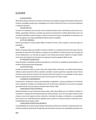 334
GLOSARIO
ACCIÓN MOTRIZ
Movimiento de tipo voluntario, consciente, intencional y que obedece al logro de fines determinados por el
contexto, actividades y juegos que se despliegan en la sesión de Educación Física, en la iniciación deportiva
y el deporte educativo.
ACCIÓN TÁCTICA
Consiste en la realización de una acción motriz mediante la observación e identificación previa de las cua-
lidades, capacidades, destrezas y actitudes que poseen los participantes al realizar determinado rol en una
actividad; la finalidad es poder aventajar o colocar la situación de juego en igualdad de circunstancias, con
lo que se adquiere una mayor posibilidad de obtener buenos resultados.
ACTITUD CORPORAL
Posición que adopta el cuerpo; puede reflejar el estado de ánimo, o bien, expresar y comunicar algo con
propiedad.
AGÓN
Palabra en griego antiguo que significa contienda o desafío. Es un debate formal que tiene lugar entre dos
personajes. En educación física significa un juego de rol competitivo. Es habitual pensar que los juegos de
rol son colaborativos, y en este tipo de juegos se unen fuerzas para alcanzar objetivos. En agón también
ocurre esto, pero la gloria y la recompensa son algo por lo que los jugadores deben luchar.
ACTIVIDADES AGONÍSTICAS
Grupo de juegos o actividades donde los participantes se confronten en igualdad de oportunidades y se fo-
menta el reconocimiento ético del ganador.
AJUSTE POSTURAL
Cuando una persona realiza un gesto motriz está imprimiendo movimiento a una determinada postura;
realizar un ajuste postural nos lleva a aprender a equilibrar nuestros segmentos corporales de una manera
económica para encontrar la postura más cómoda y eficaz de acuerdo con una necesidad. Un buen ajuste
postural requiere del reconocimiento de cada una de las partes de nuestro cuerpo.
CALIDADES DE MOVIMIENTO
Características, condiciones, matices, particularidades, propiedades o rasgos que adquiere el movimiento
como resultado de combinar las manifestaciones de los elementos implicados en las acciones corporales
(gravedad, tensión muscular, espacio y tiempo) (véase Stokoe, 1982).
CAPACIDADES FÍSICO-MOTRICES
Potencial existente en el ser humano de manera innata, o bien, de­sarrollada, que se manifiesta al realizar un
movimiento o trabajo físico. Está de­terminada por diversos factores, como son sexo, edad, estado de salud,
energía, consumo de oxígeno, actitud, motivación, intensidad de trabajo y el ambiente. Las capacidades
físico-motrices son: velocidad, potencia, agilidad, fuerza, resistencia muscular, resistencia, stretching muscu-
lar, flexibilidad (véase Castañer, 2001).
CAPACIDADES PERCEPTIVO-MOTRICES
Las posibilidades de una persona para realizar movimientos voluntarios en relación con elementos de cono-
cimiento perceptivo proveniente de algún tipo de estimulación sensorial. Las capacidades perceptivo-mo-
 
